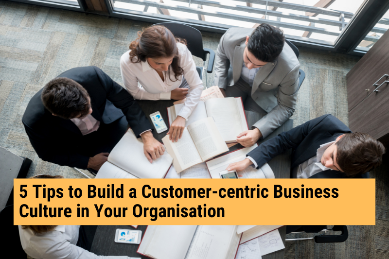 5 Tips to Build a Customer-centric Business Culture in Your Organisation