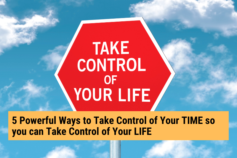 5 Powerful Ways to Take Control of Your TIME so you can Take Control of Your LIFE